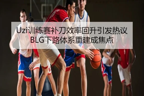 Uzi训练赛补刀效率回升引发热议 BLG下路体系重建成焦点